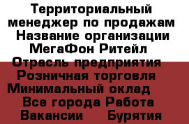 Территориальный менеджер по продажам › Название организации ­ МегаФон Ритейл › Отрасль предприятия ­ Розничная торговля › Минимальный оклад ­ 1 - Все города Работа » Вакансии   . Бурятия респ.